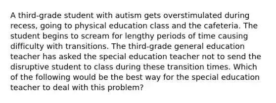 A third-grade student with autism gets overstimulated during recess, going to physical education class and the cafeteria. The student begins to scream for lengthy periods of time causing difficulty with transitions. The third-grade general education teacher has asked the special education teacher not to send the disruptive student to class during these transition times. Which of the following would be the best way for the special education teacher to deal with this problem?