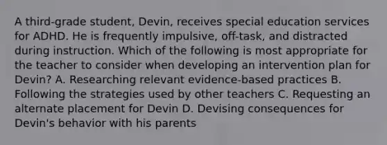 A third-grade student, Devin, receives special education services for ADHD. He is frequently impulsive, off-task, and distracted during instruction. Which of the following is most appropriate for the teacher to consider when developing an intervention plan for Devin? A. Researching relevant evidence-based practices B. Following the strategies used by other teachers C. Requesting an alternate placement for Devin D. Devising consequences for Devin's behavior with his parents