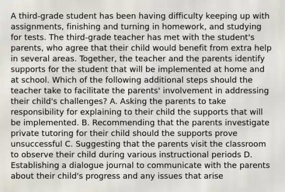 A third-grade student has been having difficulty keeping up with assignments, finishing and turning in homework, and studying for tests. The third-grade teacher has met with the student's parents, who agree that their child would benefit from extra help in several areas. Together, the teacher and the parents identify supports for the student that will be implemented at home and at school. Which of the following additional steps should the teacher take to facilitate the parents' involvement in addressing their child's challenges? A. Asking the parents to take responsibility for explaining to their child the supports that will be implemented. B. Recommending that the parents investigate private tutoring for their child should the supports prove unsuccessful C. Suggesting that the parents visit the classroom to observe their child during various instructional periods D. Establishing a dialogue journal to communicate with the parents about their child's progress and any issues that arise