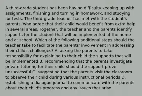 A third-grade student has been having difficulty keeping up with assignments, finishing and turning in homework, and studying for tests. The third-grade teacher has met with the student's parents, who agree that their child would benefit from extra help in several areas. Together, the teacher and the parents identify supports for the student that will be implemented at the home and at school. Which of the following additional steps should the teacher take to facilitate the parents' involvement in addressing their child's challenges? A. asking the parents to take responsibility for explaining to their child the supports that will be implemented B. recommending that the parents investigate private tutoring for their child should the support prove unsuccessful C. suggesting that the parents visit the classroom to observe their child during various instructional periods D. establishing a dialogue journal to communicate with the parents about their child's progress and any issues that arise