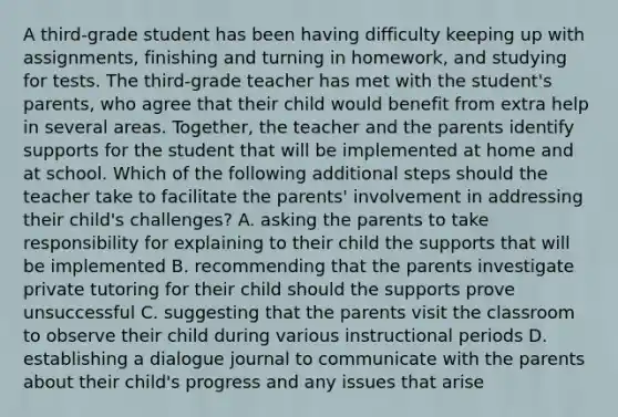 A third-grade student has been having difficulty keeping up with assignments, finishing and turning in homework, and studying for tests. The third-grade teacher has met with the student's parents, who agree that their child would benefit from extra help in several areas. Together, the teacher and the parents identify supports for the student that will be implemented at home and at school. Which of the following additional steps should the teacher take to facilitate the parents' involvement in addressing their child's challenges? A. asking the parents to take responsibility for explaining to their child the supports that will be implemented B. recommending that the parents investigate private tutoring for their child should the supports prove unsuccessful C. suggesting that the parents visit the classroom to observe their child during various instructional periods D. establishing a dialogue journal to communicate with the parents about their child's progress and any issues that arise