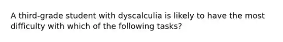 A third-grade student with dyscalculia is likely to have the most difficulty with which of the following tasks?