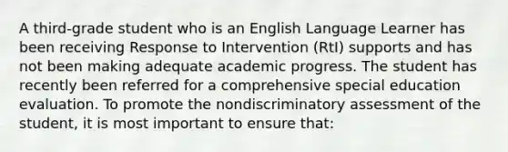 A third-grade student who is an English Language Learner has been receiving Response to Intervention (RtI) supports and has not been making adequate academic progress. The student has recently been referred for a comprehensive special education evaluation. To promote the nondiscriminatory assessment of the student, it is most important to ensure that: