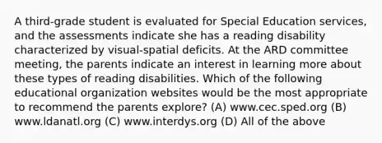 A third-grade student is evaluated for Special Education services, and the assessments indicate she has a reading disability characterized by visual-spatial deficits. At the ARD committee meeting, the parents indicate an interest in learning more about these types of reading disabilities. Which of the following educational organization websites would be the most appropriate to recommend the parents explore? (A) www.cec.sped.org (B) www.ldanatl.org (C) www.interdys.org (D) All of the above