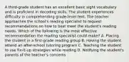 A third-grade student has an excellent basic sight vocabulary and is proficient in decoding skills. The student experiences difficulty in comprehending grade-level text. The teacher approaches the school's reading specialist to request recommendations on how to best meet the student's reading needs. Which of the following is the most effective recommendation the reading specialist could make? A. Placing the student in a first-grade reading group B. Having the student attend an after-school tutoring program C. Teaching the student to use fix-it-up strategies while reading D. Notifying the student's parents of the teacher's concerns