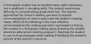 A third-grade student has an excellent basic sight vocabulary and is proficient in decoding skills. The student experiences difficulty in comprehending grade-level text. The teacher approaches the school's reading specialist to request recommendations on how to best meet the student's reading needs. Which of the following is the most effective recommendation the reading specialist could make? A.Placing the student in a first-grade reading group B.Having the student attend an after-school tutoring program C.Teaching the student to use fix-it-up strategies while reading D.Notifying the student's parents of the teacher's concerns