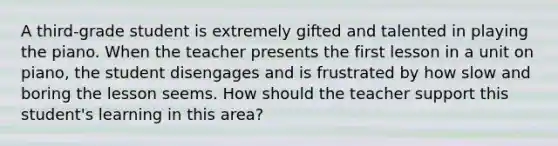 A third-grade student is extremely gifted and talented in playing the piano. When the teacher presents the first lesson in a unit on piano, the student disengages and is frustrated by how slow and boring the lesson seems. How should the teacher support this student's learning in this area?