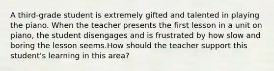 A third-grade student is extremely gifted and talented in playing the piano. When the teacher presents the first lesson in a unit on piano, the student disengages and is frustrated by how slow and boring the lesson seems.How should the teacher support this student's learning in this area?