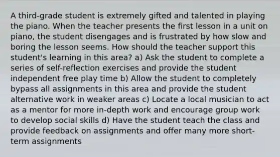 A third-grade student is extremely gifted and talented in playing the piano. When the teacher presents the first lesson in a unit on piano, the student disengages and is frustrated by how slow and boring the lesson seems. How should the teacher support this student's learning in this area? a) Ask the student to complete a series of self-reflection exercises and provide the student independent free play time b) Allow the student to completely bypass all assignments in this area and provide the student alternative work in weaker areas c) Locate a local musician to act as a mentor for more in-depth work and encourage group work to develop social skills d) Have the student teach the class and provide feedback on assignments and offer many more short-term assignments