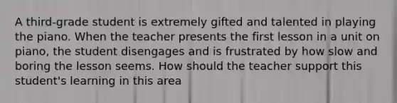 A third-grade student is extremely gifted and talented in playing the piano. When the teacher presents the first lesson in a unit on piano, the student disengages and is frustrated by how slow and boring the lesson seems. How should the teacher support this student's learning in this area