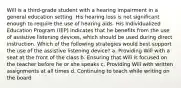 Will is a third-grade student with a hearing impairment in a general education setting. His hearing loss is not significant enough to require the use of hearing aids. His Individualized Education Program (IEP) indicates that he benefits from the use of assistive listening devices, which should be used during direct instruction. Which of the following strategies would best support the use of the assistive listening device? a. Providing Will with a seat at the front of the class b. Ensuring that Will is focused on the teacher before he or she speaks c. Providing Will with written assignments at all times d. Continuing to teach while writing on the board