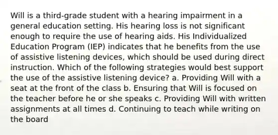 Will is a third-grade student with a hearing impairment in a general education setting. His hearing loss is not significant enough to require the use of hearing aids. His Individualized Education Program (IEP) indicates that he benefits from the use of assistive listening devices, which should be used during direct instruction. Which of the following strategies would best support the use of the assistive listening device? a. Providing Will with a seat at the front of the class b. Ensuring that Will is focused on the teacher before he or she speaks c. Providing Will with written assignments at all times d. Continuing to teach while writing on the board