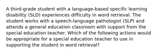 A third-grade student with a language-based specific learning disability (SLD) experiences difficulty in word retrieval. The student works with a speech-language pathologist (SLP) and attends a general education classroom with support from the special education teacher. Which of the following actions would be appropriate for a special education teacher to use in supporting the student in word retrieval?