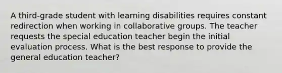 A third-grade student with learning disabilities requires constant redirection when working in collaborative groups. The teacher requests the special education teacher begin the initial evaluation process. What is the best response to provide the general education teacher?