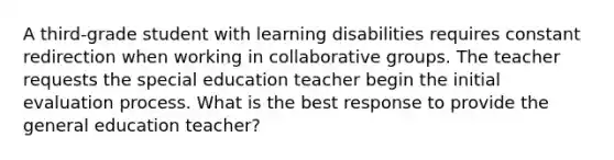 A third-grade student with learning disabilities requires constant redirection when working in collaborative groups. The teacher requests the special education teacher begin the initial evaluation process. What is the best response to provide the general education teacher?