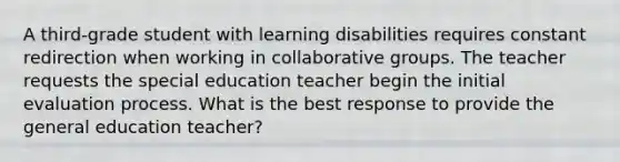 A third-grade student with learning disabilities requires constant redirection when working in collaborative groups. The teacher requests the special education teacher begin the initial evaluation process. What is the best response to provide the general education teacher?