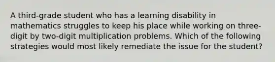 A third-grade student who has a learning disability in mathematics struggles to keep his place while working on three-digit by two-digit multiplication problems. Which of the following strategies would most likely remediate the issue for the student?