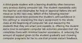 A third-grade student with a learning disability often becomes very anxious during computer lab. The student repeatedly asks the teacher and classmates for help or approval before she will move on to the next step. Which of the following teacher strategies would best promote the student's self-confidence in this setting? a. explaining the day's assignment to the whole class at the beginning of computer lab and reassuring the students that they are smart and capable. b. offering the student extra time to complete computer lab activities provided that she completes them with minimal teacher assistance. d. reducing the amount of support given to the student gradually and choosing computer programs for her to use that provide instant feedback.