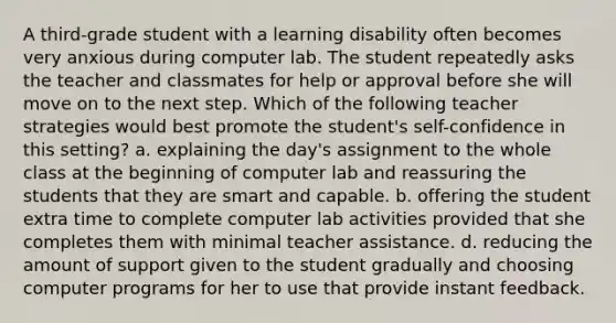 A third-grade student with a learning disability often becomes very anxious during computer lab. The student repeatedly asks the teacher and classmates for help or approval before she will move on to the next step. Which of the following teacher strategies would best promote the student's self-confidence in this setting? a. explaining the day's assignment to the whole class at the beginning of computer lab and reassuring the students that they are smart and capable. b. offering the student extra time to complete computer lab activities provided that she completes them with minimal teacher assistance. d. reducing the amount of support given to the student gradually and choosing computer programs for her to use that provide instant feedback.