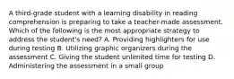 A third-grade student with a learning disability in reading comprehension is preparing to take a teacher-made assessment. Which of the following is the most appropriate strategy to address the student's need? A. Providing highlighters for use during testing B. Utilizing graphic organizers during the assessment C. Giving the student unlimited time for testing D. Administering the assessment in a small group