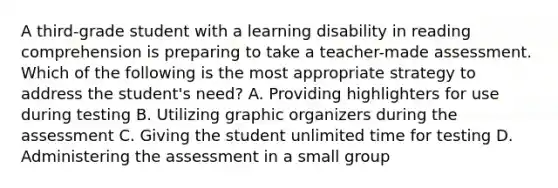 A third-grade student with a learning disability in reading comprehension is preparing to take a teacher-made assessment. Which of the following is the most appropriate strategy to address the student's need? A. Providing highlighters for use during testing B. Utilizing graphic organizers during the assessment C. Giving the student unlimited time for testing D. Administering the assessment in a small group