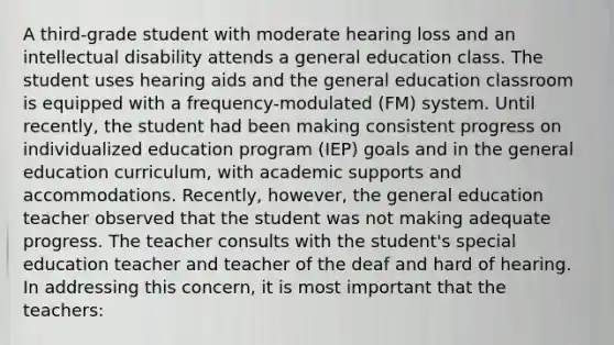 A third-grade student with moderate hearing loss and an intellectual disability attends a general education class. The student uses hearing aids and the general education classroom is equipped with a frequency-modulated (FM) system. Until recently, the student had been making consistent progress on individualized education program (IEP) goals and in the general education curriculum, with academic supports and accommodations. Recently, however, the general education teacher observed that the student was not making adequate progress. The teacher consults with the student's special education teacher and teacher of the deaf and hard of hearing. In addressing this concern, it is most important that the teachers: