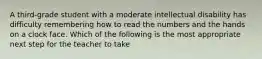 A third-grade student with a moderate intellectual disability has difficulty remembering how to read the numbers and the hands on a clock face. Which of the following is the most appropriate next step for the teacher to take