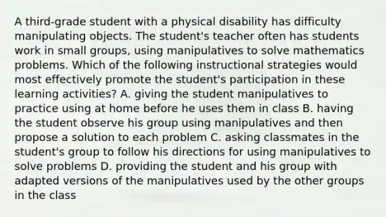 A third-grade student with a physical disability has difficulty manipulating objects. The student's teacher often has students work in small groups, using manipulatives to solve mathematics problems. Which of the following instructional strategies would most effectively promote the student's participation in these learning activities? A. giving the student manipulatives to practice using at home before he uses them in class B. having the student observe his group using manipulatives and then propose a solution to each problem C. asking classmates in the student's group to follow his directions for using manipulatives to solve problems D. providing the student and his group with adapted versions of the manipulatives used by the other groups in the class