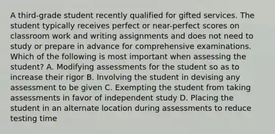 A third-grade student recently qualified for gifted services. The student typically receives perfect or near-perfect scores on classroom work and writing assignments and does not need to study or prepare in advance for comprehensive examinations. Which of the following is most important when assessing the student? A. Modifying assessments for the student so as to increase their rigor B. Involving the student in devising any assessment to be given C. Exempting the student from taking assessments in favor of independent study D. Placing the student in an alternate location during assessments to reduce testing time