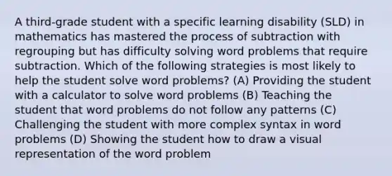 A third-grade student with a specific learning disability (SLD) in mathematics has mastered the process of subtraction with regrouping but has difficulty solving word problems that require subtraction. Which of the following strategies is most likely to help the student solve word problems? (A) Providing the student with a calculator to solve word problems (B) Teaching the student that word problems do not follow any patterns (C) Challenging the student with more complex syntax in word problems (D) Showing the student how to draw a visual representation of the word problem