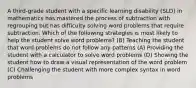 A third-grade student with a specific learning disability (SLD) in mathematics has mastered the process of subtraction with regrouping but has difficulty solving word problems that require subtraction. Which of the following strategies is most likely to help the student solve word problems? (B) Teaching the student that word problems do not follow any patterns (A) Providing the student with a calculator to solve word problems (D) Showing the student how to draw a visual representation of the word problem (C) Challenging the student with more complex syntax in word problems