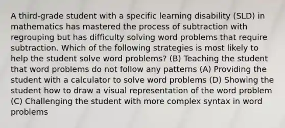 A third-grade student with a specific learning disability (SLD) in mathematics has mastered the process of subtraction with regrouping but has difficulty solving word problems that require subtraction. Which of the following strategies is most likely to help the student solve word problems? (B) Teaching the student that word problems do not follow any patterns (A) Providing the student with a calculator to solve word problems (D) Showing the student how to draw a visual representation of the word problem (C) Challenging the student with more complex syntax in word problems