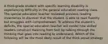 A third-grade student with specific learning disability is experiencing difficulty in the general education reading class. The special education teacher reviewed previous reading inventories to discover that the student is able to read fluently but struggles with comprehension. To address the student's deficits, the special education teacher will model how skilled readers construct meaning from text by talking through the thinking that goes into reading to understand. Which of the following will be the most likely result of the think-aloud strategy