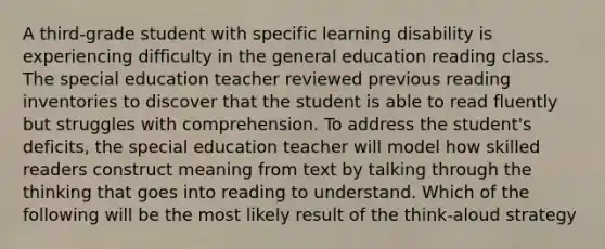 A third-grade student with specific learning disability is experiencing difficulty in the general education reading class. The special education teacher reviewed previous reading inventories to discover that the student is able to read fluently but struggles with comprehension. To address the student's deficits, the special education teacher will model how skilled readers construct meaning from text by talking through the thinking that goes into reading to understand. Which of the following will be the most likely result of the think-aloud strategy