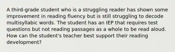 A third-grade student who is a struggling reader has shown some improvement in reading fluency but is still struggling to decode multisyllabic words. The student has an IEP that requires test questions but not reading passages as a whole to be read aloud. How can the student's teacher best support their reading development?