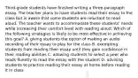 Third-grade students have finished writing a three-paragraph essay. The teacher plans to have students read their essay to the class but is aware that some students are reluctant to read aloud. The teacher wants to accommodate these students' needs while increasing their comfort level with reading aloud. Which of the following strategies is likely to be most effective in achieving this goal? A. giving students the option of making an audio recording of their essay to play for the class B. exempting students from reading their essay until they gain confidence in their reading abilities C. allowing students to select a peer who reads fluently to read the essay with the student D. advising students to practice reading their essay at home before reading it in class