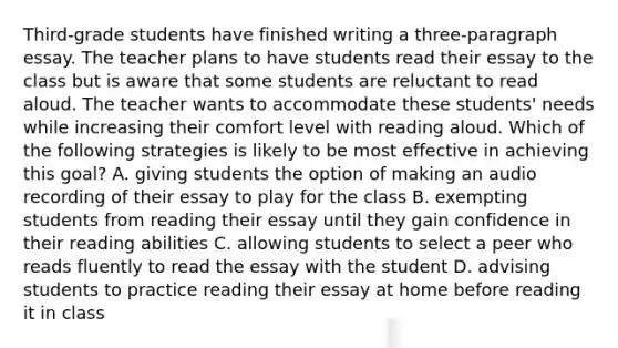 Third-grade students have finished writing a three-paragraph essay. The teacher plans to have students read their essay to the class but is aware that some students are reluctant to read aloud. The teacher wants to accommodate these students' needs while increasing their comfort level with reading aloud. Which of the following strategies is likely to be most effective in achieving this goal? A. giving students the option of making an audio recording of their essay to play for the class B. exempting students from reading their essay until they gain confidence in their reading abilities C. allowing students to select a peer who reads fluently to read the essay with the student D. advising students to practice reading their essay at home before reading it in class