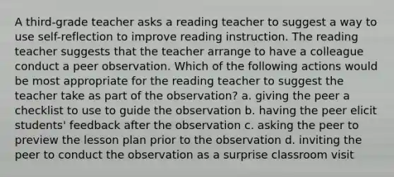 A third-grade teacher asks a reading teacher to suggest a way to use self-reflection to improve reading instruction. The reading teacher suggests that the teacher arrange to have a colleague conduct a peer observation. Which of the following actions would be most appropriate for the reading teacher to suggest the teacher take as part of the observation? a. giving the peer a checklist to use to guide the observation b. having the peer elicit students' feedback after the observation c. asking the peer to preview the lesson plan prior to the observation d. inviting the peer to conduct the observation as a surprise classroom visit