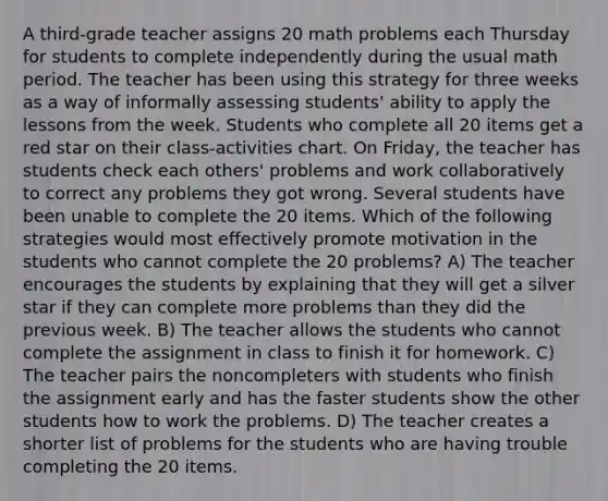 A third-grade teacher assigns 20 math problems each Thursday for students to complete independently during the usual math period. The teacher has been using this strategy for three weeks as a way of informally assessing students' ability to apply the lessons from the week. Students who complete all 20 items get a red star on their class-activities chart. On Friday, the teacher has students check each others' problems and work collaboratively to correct any problems they got wrong. Several students have been unable to complete the 20 items. Which of the following strategies would most effectively promote motivation in the students who cannot complete the 20 problems? A) The teacher encourages the students by explaining that they will get a silver star if they can complete more problems than they did the previous week. B) The teacher allows the students who cannot complete the assignment in class to finish it for homework. C) The teacher pairs the noncompleters with students who finish the assignment early and has the faster students show the other students how to work the problems. D) The teacher creates a shorter list of problems for the students who are having trouble completing the 20 items.