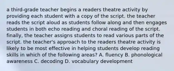 a third-grade teacher begins a readers theatre activity by providing each student with a copy of the script. the teacher reads the script aloud as students follow along and then engages students in both echo reading and choral reading of the script. finally, the teacher assigns students to read various parts of the script. the teacher's approach to the readers theatre activity is likely to be most effective in helping students develop reading skills in which of the following areas? A. fluency B. phonological awareness C. decoding D. vocabulary development