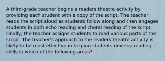 A third-grade teacher begins a readers theatre activity by providing each student with a copy of the script. The teacher reads the script aloud as students follow along and then engages students in both echo reading and choral reading of the script. Finally, the teacher assigns students to read various parts of the script. The teacher's approach to the readers theatre activity is likely to be most effective in helping students develop reading skills in which of the following areas?