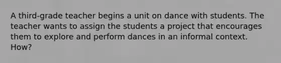 A third-grade teacher begins a unit on dance with students. The teacher wants to assign the students a project that encourages them to explore and perform dances in an informal context. How?