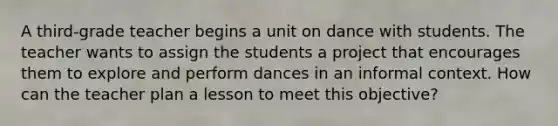 A third-grade teacher begins a unit on dance with students. The teacher wants to assign the students a project that encourages them to explore and perform dances in an informal context. How can the teacher plan a lesson to meet this objective?