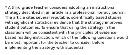 * A third-grade teacher considers adopting an instructional strategy described in an article in a professional literacy journal. The article cites several reputable, scientifically based studies with significant statistical evidence that the strategy improves student outcomes. To ensure that using the strategy in the classroom will be consistent with the principles of evidence- based reading instruction, which of the following questions would be most important for the teacher to consider before implementing the strategy with students?