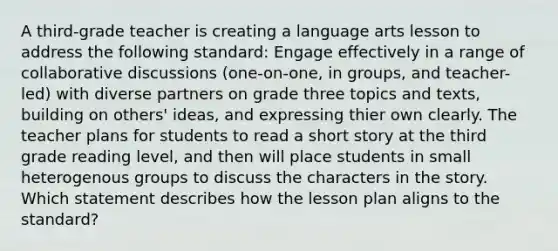 A third-grade teacher is creating a language arts lesson to address the following standard: Engage effectively in a range of collaborative discussions (one-on-one, in groups, and teacher-led) with diverse partners on grade three topics and texts, building on others' ideas, and expressing thier own clearly. The teacher plans for students to read a short story at the third grade reading level, and then will place students in small heterogenous groups to discuss the characters in the story. Which statement describes how the lesson plan aligns to the standard?