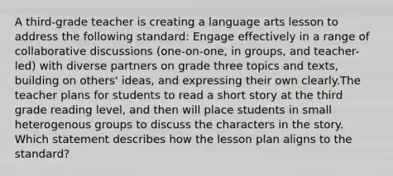 A third-grade teacher is creating a language arts lesson to address the following standard: Engage effectively in a range of collaborative discussions (one-on-one, in groups, and teacher-led) with diverse partners on grade three topics and texts, building on others' ideas, and expressing their own clearly.The teacher plans for students to read a short story at the third grade reading level, and then will place students in small heterogenous groups to discuss the characters in the story. Which statement describes how the lesson plan aligns to the standard?