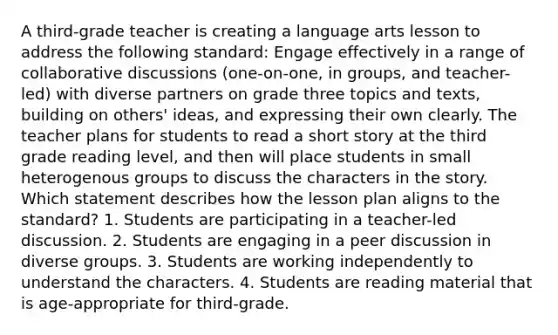 A third-grade teacher is creating a language arts lesson to address the following standard: Engage effectively in a range of collaborative discussions (one-on-one, in groups, and teacher-led) with diverse partners on grade three topics and texts, building on others' ideas, and expressing their own clearly. The teacher plans for students to read a short story at the third grade reading level, and then will place students in small heterogenous groups to discuss the characters in the story. Which statement describes how the lesson plan aligns to the standard? 1. Students are participating in a teacher-led discussion. 2. Students are engaging in a peer discussion in diverse groups. 3. Students are working independently to understand the characters. 4. Students are reading material that is age-appropriate for third-grade.