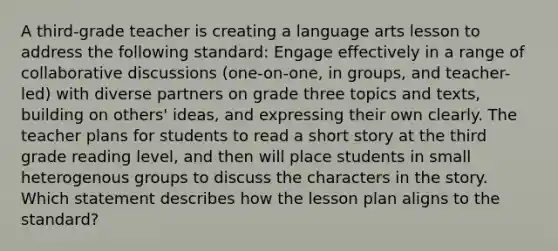 A third-grade teacher is creating a language arts lesson to address the following standard: Engage effectively in a range of collaborative discussions (one-on-one, in groups, and teacher-led) with diverse partners on grade three topics and texts, building on others' ideas, and expressing their own clearly. The teacher plans for students to read a short story at the third grade reading level, and then will place students in small heterogenous groups to discuss the characters in the story. Which statement describes how the lesson plan aligns to the standard?