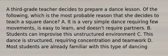 A third-grade teacher decides to prepare a dance lesson. Of the following, which is the most probable reason that she decides to teach a square dance? A. It is a very simple dance requiring few movements, is easy to learn, and doesn't require partners. B. Students can improvise this unstructured environment C. This dance is structured, requiring concentration and teamwork D. Most students are already familiar with this type of dancing