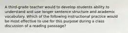 A third-grade teacher would to develop students ability to understand and use longer sentence structure and academic vocabulary. Which of the following instructional practice would be most effective to use for this purpose during a class discussion of a reading passsage?